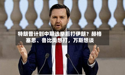 特朗普计划中期选举后打伊朗?赫格塞思、鲁比奥想打,万斯想谈